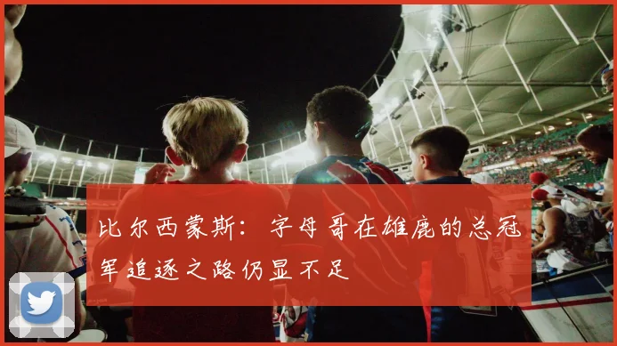 比尔西蒙斯：字母哥在雄鹿的总冠军追逐之路仍显不足