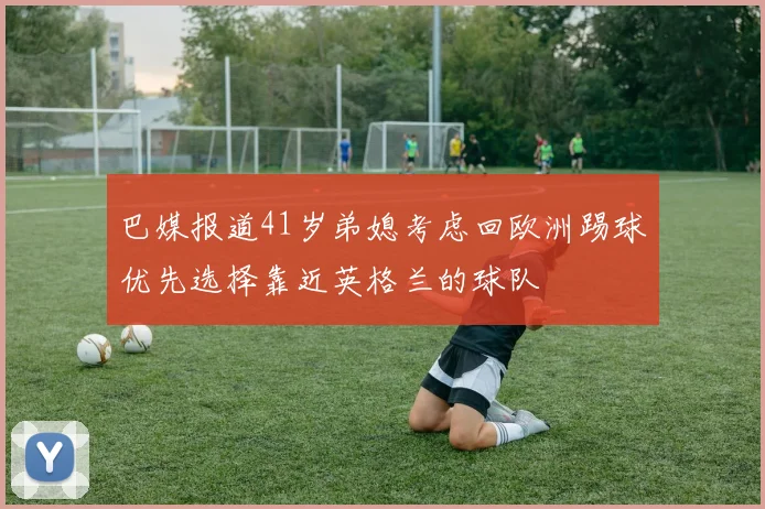巴媒报道41岁弟媳考虑回欧洲踢球优先选择靠近英格兰的球队