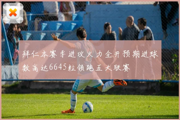 拜仁本赛季进攻火力全开预期进球数高达6645粒领跑五大联赛