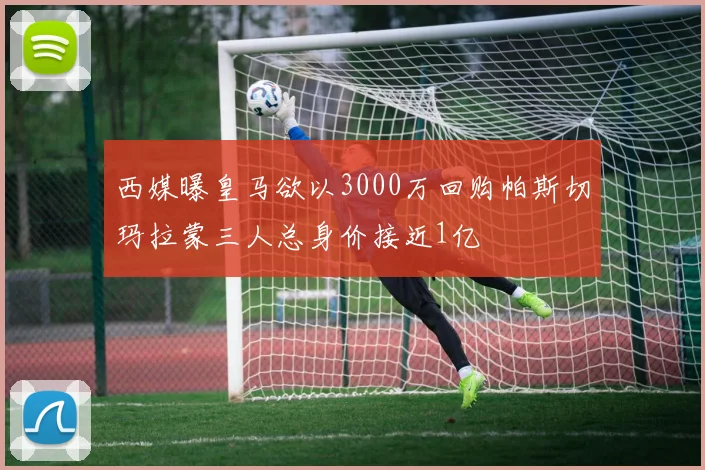 西媒曝皇马欲以3000万回购帕斯切玛拉蒙三人总身价接近1亿