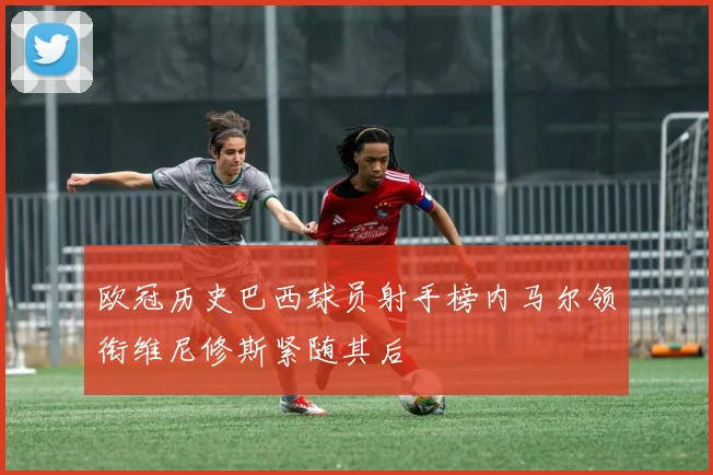 欧冠历史巴西球员射手榜内马尔领衔维尼修斯紧随其后