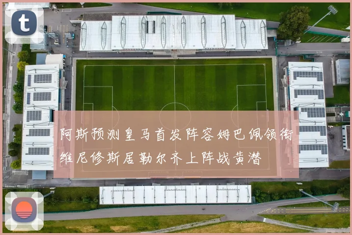 阿斯预测皇马首发阵容姆巴佩领衔维尼修斯居勒尔齐上阵战黄潜