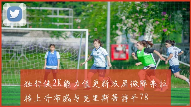 独行侠2K能力值更新浓眉微降弗拉格上升布威与克里斯蒂持平78