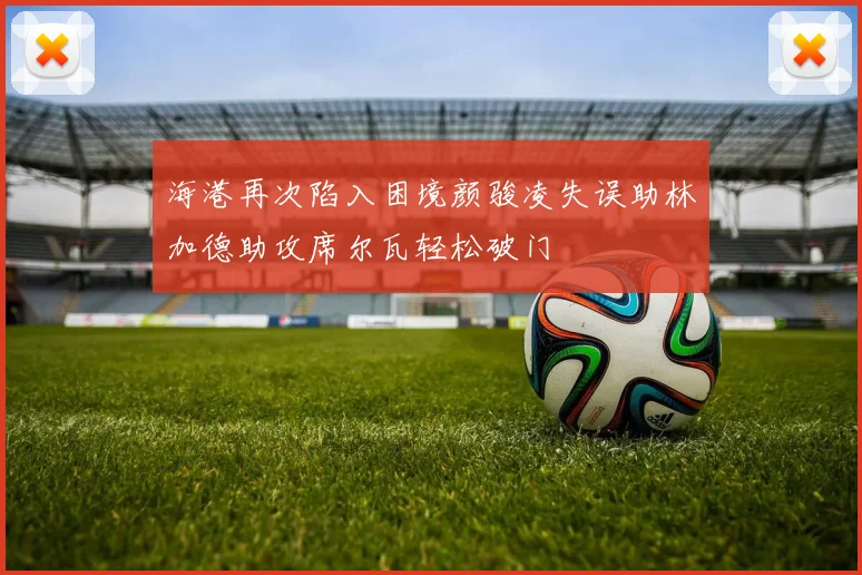 海港再次陷入困境颜骏凌失误助林加德助攻席尔瓦轻松破门