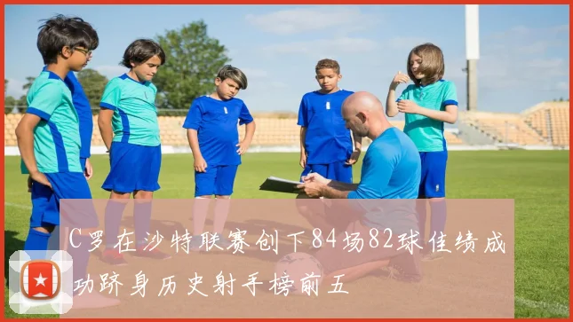 C罗在沙特联赛创下84场82球佳绩成功跻身历史射手榜前五