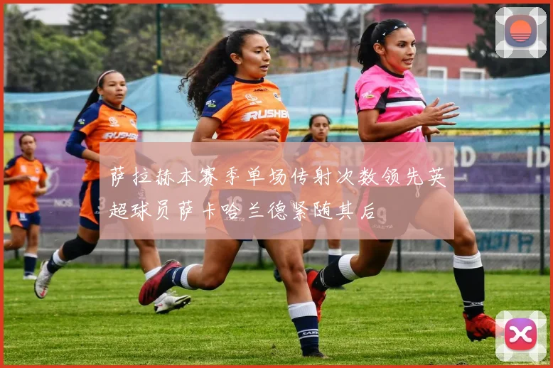 萨拉赫本赛季单场传射次数领先英超球员萨卡哈兰德紧随其后