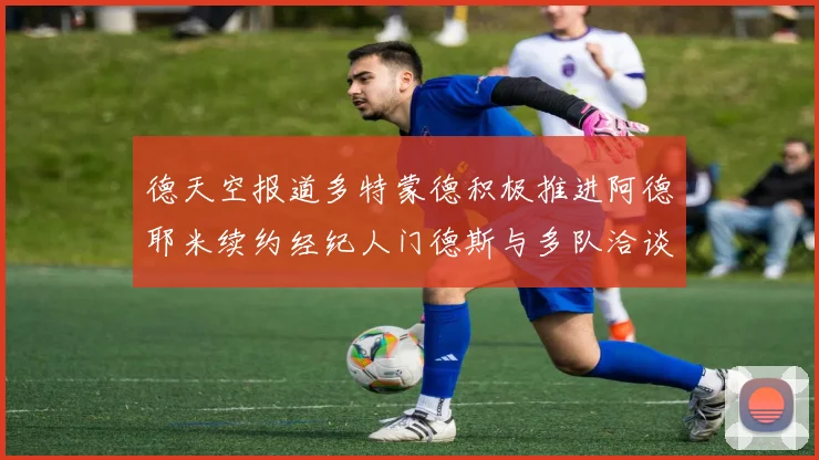 德天空报道多特蒙德积极推进阿德耶米续约经纪人门德斯与多队洽谈