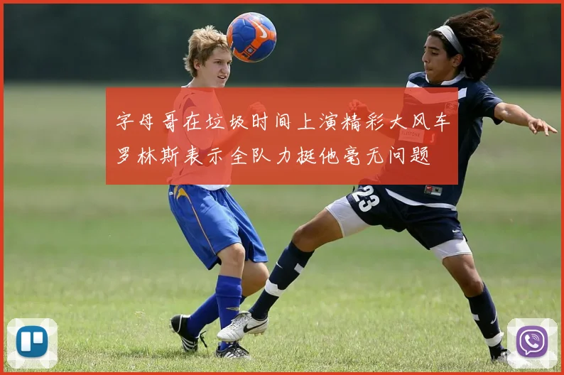 字母哥在垃圾时间上演精彩大风车罗林斯表示全队力挺他毫无问题