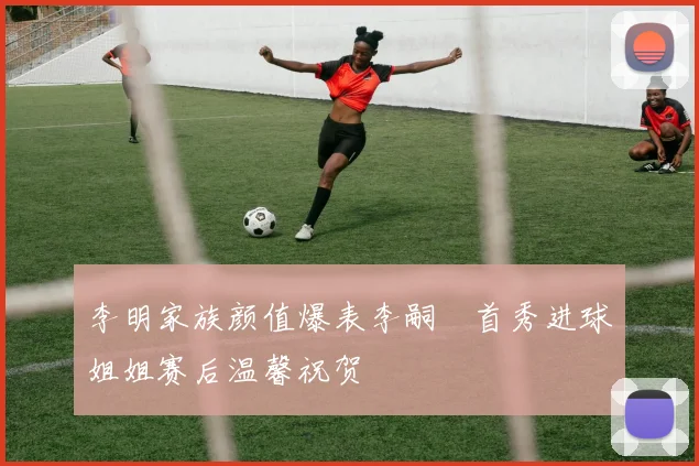 李明家族颜值爆表李嗣镕首秀进球姐姐赛后温馨祝贺