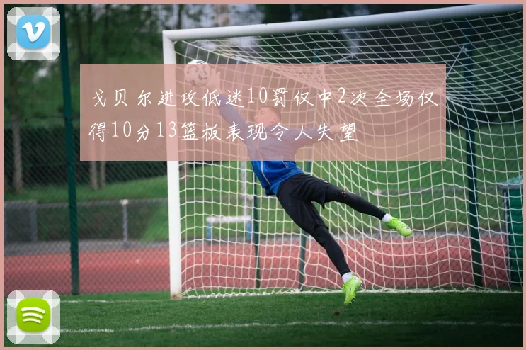 戈贝尔进攻低迷10罚仅中2次全场仅得10分13篮板表现令人失望