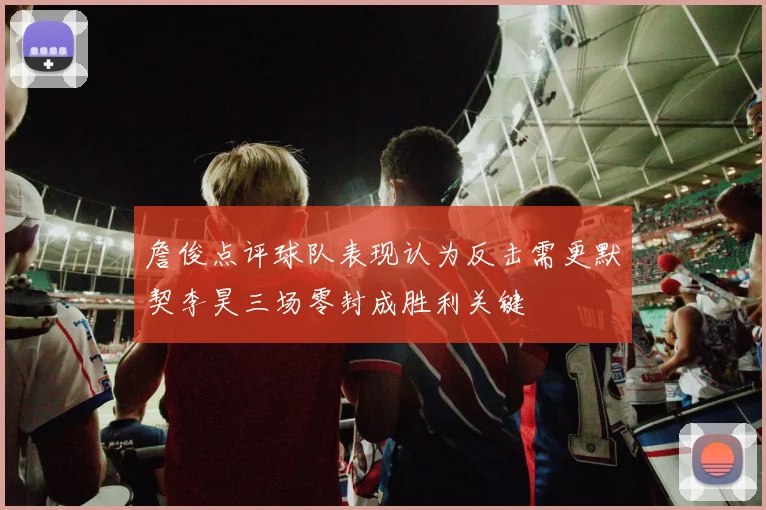詹俊点评球队表现认为反击需更默契李昊三场零封成胜利关键
