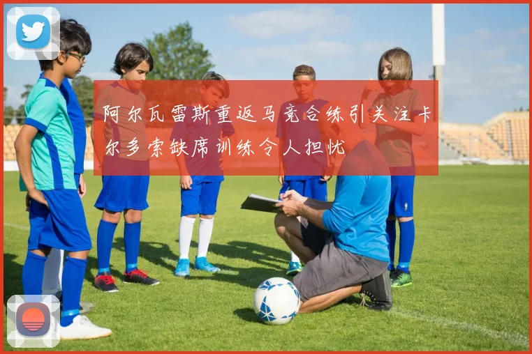 阿尔瓦雷斯重返马竞合练引关注卡尔多索缺席训练令人担忧