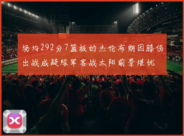 场均292分7篮板的杰伦布朗因膝伤出战成疑绿军客战太阳前景堪忧