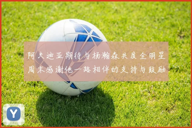阿夫迪亚期待与杨瀚森共度全明星周末感谢他一路相伴的支持与鼓励