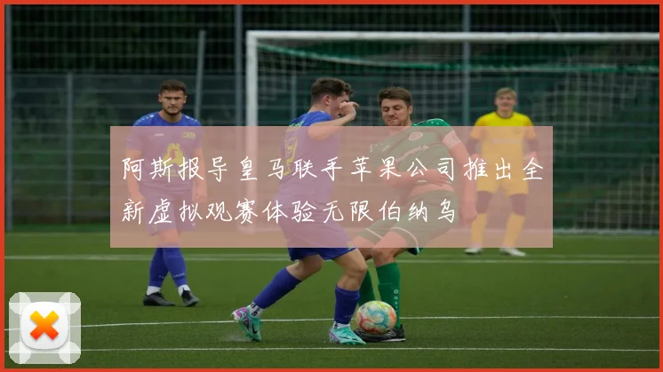 阿斯报导皇马联手苹果公司推出全新虚拟观赛体验无限伯纳乌
