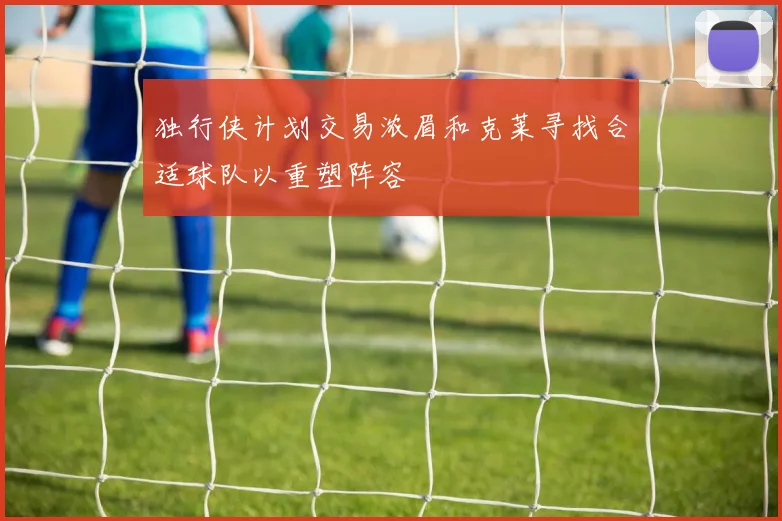 独行侠计划交易浓眉和克莱寻找合适球队以重塑阵容