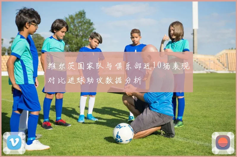维尔茨国家队与俱乐部近10场表现对比进球助攻数据分析
