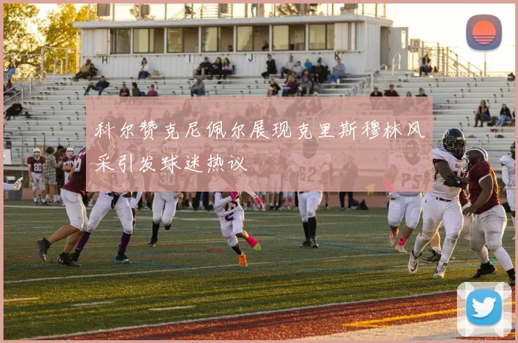 科尔赞克尼佩尔展现克里斯穆林风采引发球迷热议