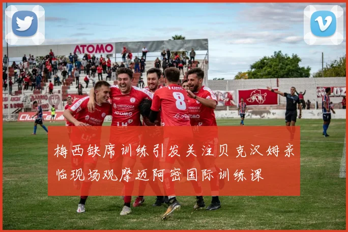 梅西缺席训练引发关注贝克汉姆亲临现场观摩迈阿密国际训练课