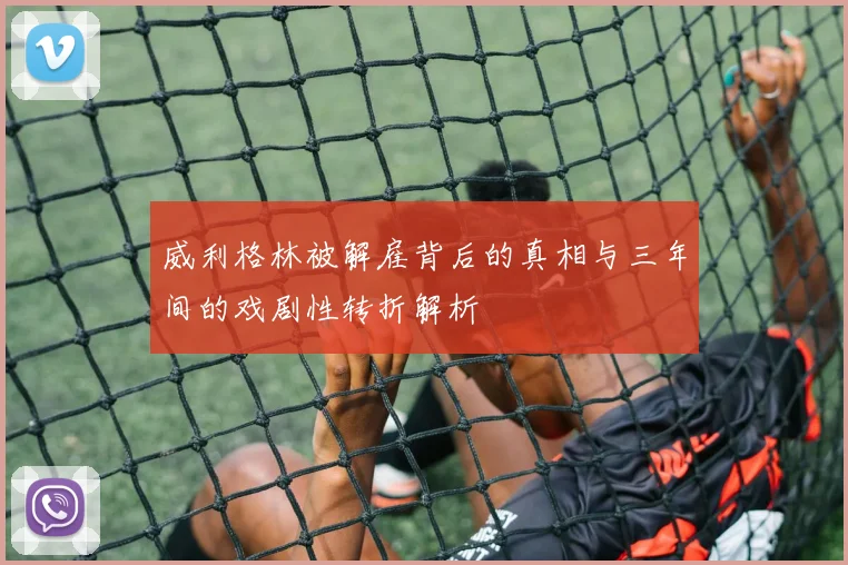 威利格林被解雇背后的真相与三年间的戏剧性转折解析