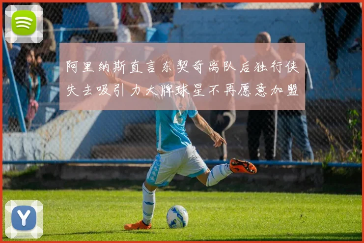 阿里纳斯直言东契奇离队后独行侠失去吸引力大牌球星不再愿意加盟