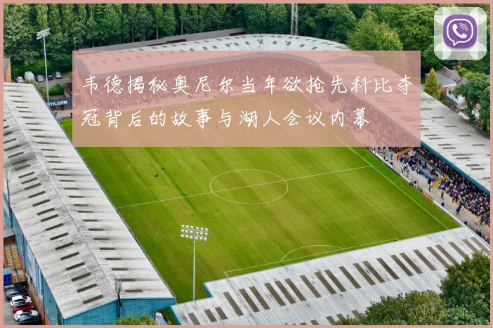 韦德揭秘奥尼尔当年欲抢先科比夺冠背后的故事与湖人会议内幕