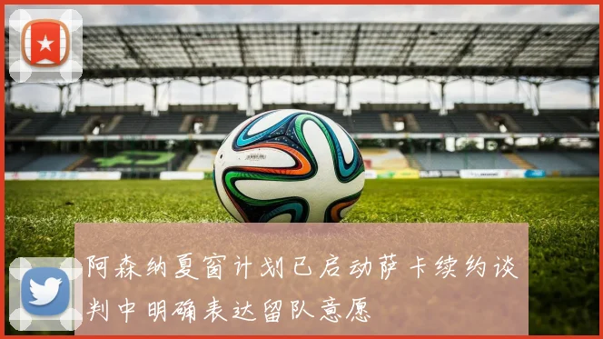 阿森纳夏窗计划已启动萨卡续约谈判中明确表达留队意愿